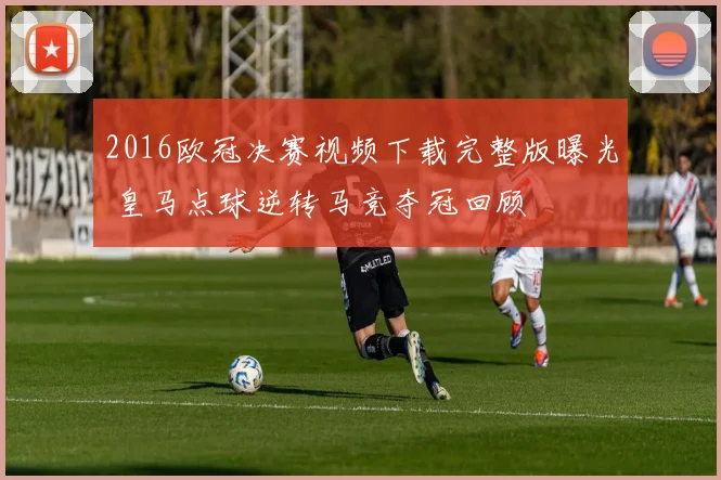 2016欧冠决赛视频下载完整版曝光 皇马点球逆转马竞夺冠回顾