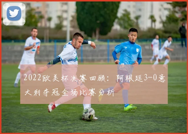 2022欧美杯决赛回顾：阿根廷3-0意大利夺冠全场比赛分析