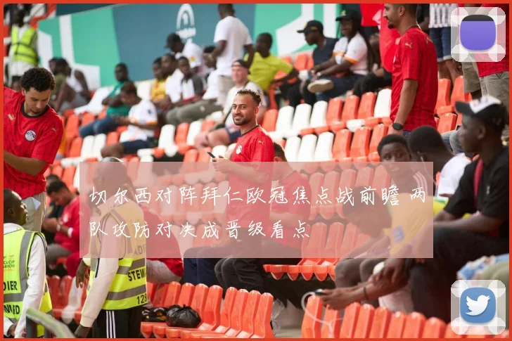 切尔西对阵拜仁欧冠焦点战前瞻 两队攻防对决成晋级看点