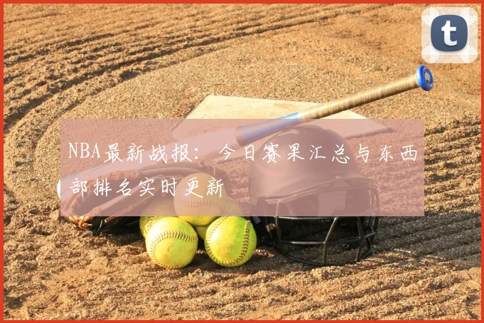 NBA最新战报：今日赛果汇总与东西部排名实时更新