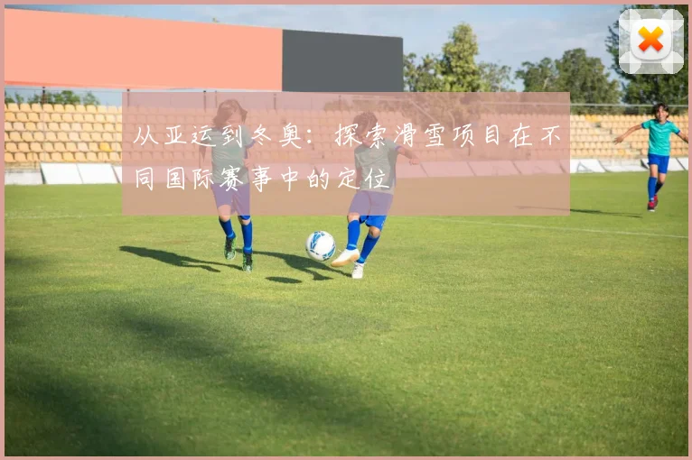 从亚运到冬奥:探索滑雪项目在不同国际赛事中的定位