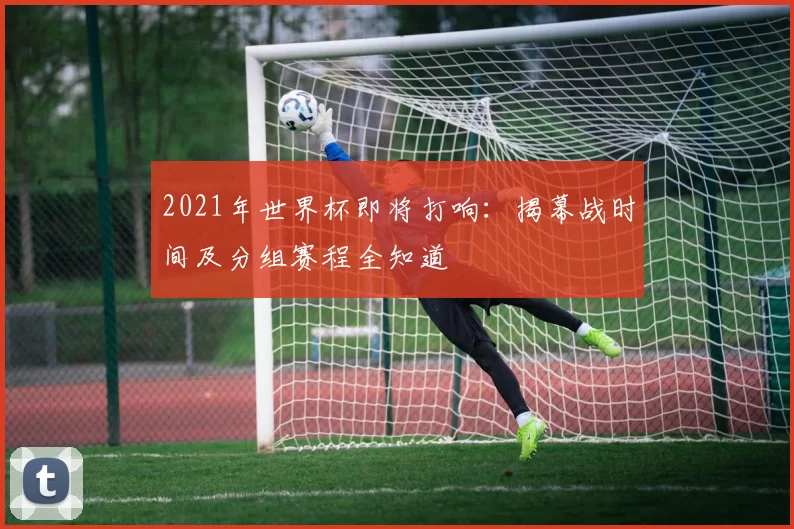 2021年世界杯即将打响：揭幕战时间及分组赛程全知道